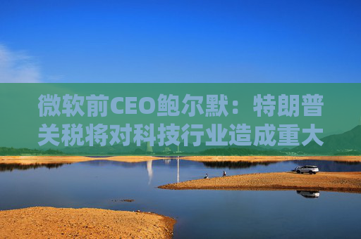 微软前CEO鲍尔默：特朗普关税将对科技行业造成重大破坏
