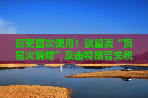 历史首次使用！欧盟要“贸易火箭炮”反击特朗普关税，意大利成关键阻挠
