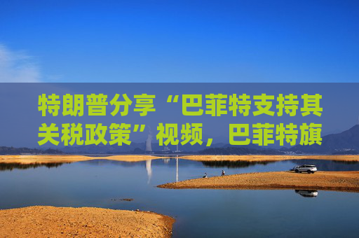 特朗普分享“巴菲特支持其关税政策”视频，巴菲特旗下投资公司否认：假的