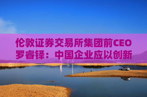 伦敦证券交易所集团前CEO罗睿铎：中国企业应以创新与资本重塑全球布局