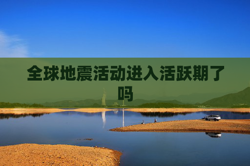 全球地震活动进入活跃期了吗