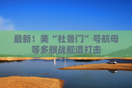 最新！美“杜鲁门”号航母等多艘战舰遭打击