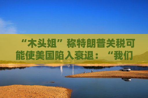 “木头姐”称特朗普关税可能使美国陷入衰退：“我们正处于风暴中心”