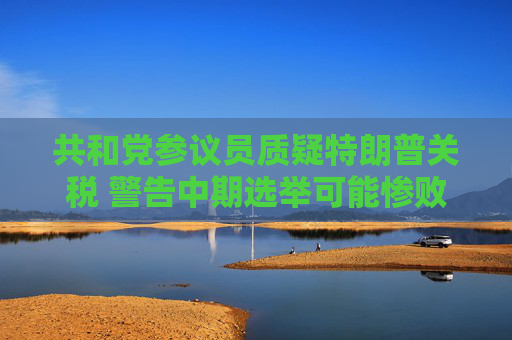 共和党参议员质疑特朗普关税 警告中期选举可能惨败于民主党