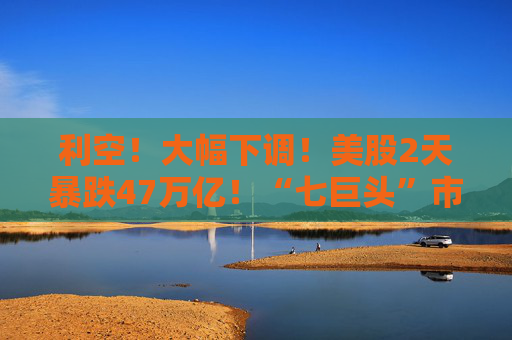 利空！大幅下调！美股2天暴跌47万亿！“七巨头”市值蒸发13万亿元