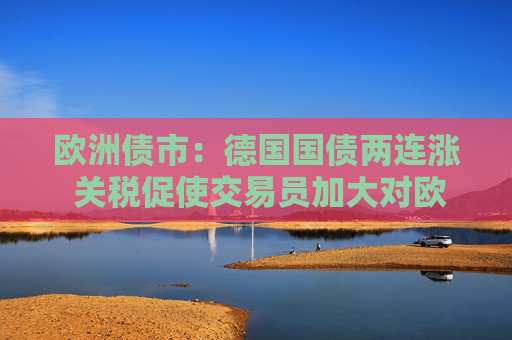 欧洲债市：德国国债两连涨 关税促使交易员加大对欧洲央行的降息押注