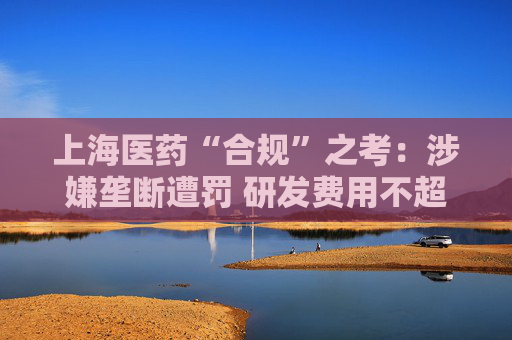 上海医药“合规”之考：涉嫌垄断遭罚 研发费用不超过营收1%
