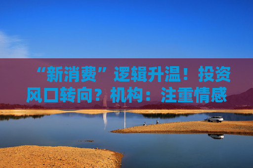 “新消费”逻辑升温！投资风口转向？机构：注重情感满足，Z世代成为消费主力，长期看好消费升级机会