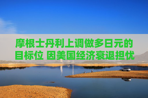 摩根士丹利上调做多日元的目标位 因美国经济衰退担忧