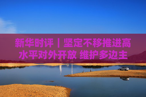 新华时评｜坚定不移推进高水平对外开放 维护多边主义 促进开放合作