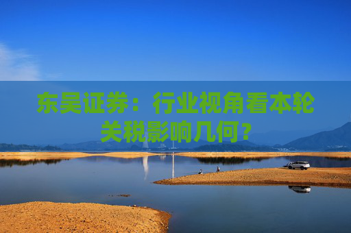 东吴证券：行业视角看本轮关税影响几何？