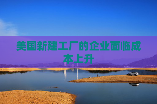 美国新建工厂的企业面临成本上升