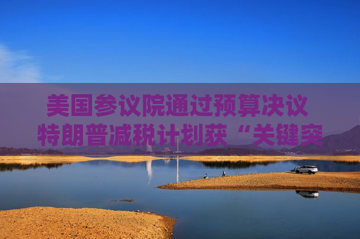 美国参议院通过预算决议 特朗普减税计划获“关键突破”