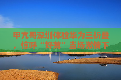 甲亢哥深圳体验华为三折叠，惊呼“好薄”当场激情下单：“红的黑的我都要！”