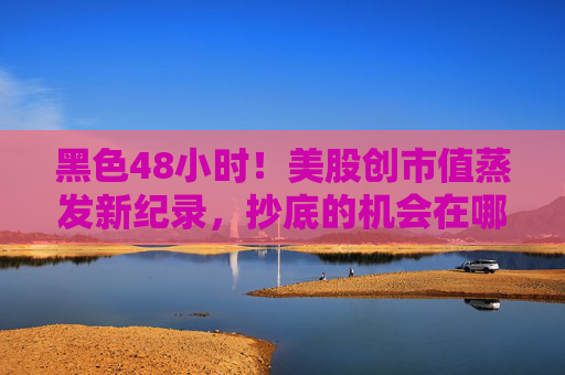 黑色48小时！美股创市值蒸发新纪录，抄底的机会在哪里