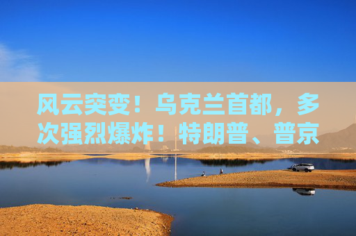 风云突变！乌克兰首都，多次强烈爆炸！特朗普、普京暂无计划再通话！