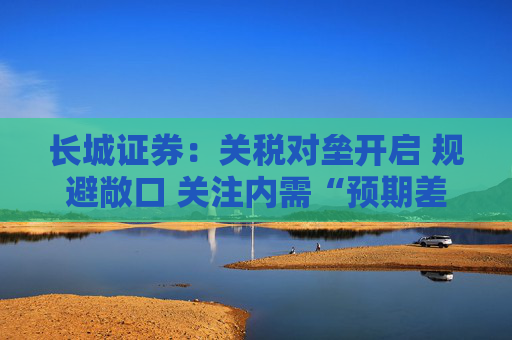 长城证券：关税对垒开启 规避敞口 关注内需“预期差”