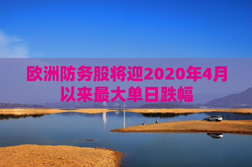 欧洲防务股将迎2020年4月以来最大单日跌幅
