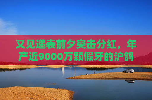 又见递表前夕突击分红，年产近9000万颗假牙的沪鸽转战港股，前景如何？