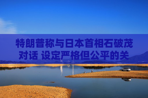 特朗普称与日本首相石破茂对话 设定严格但公平的关税谈判参数