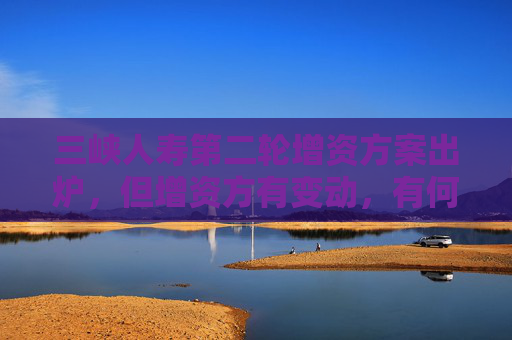 三峡人寿第二轮增资方案出炉，但增资方有变动，有何考虑？公司回应