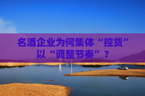 名酒企业为何集体“控货”以“调整节奏”？
