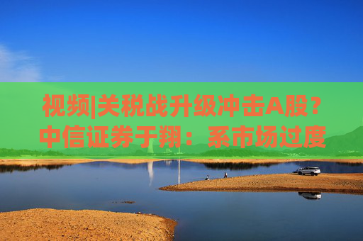 视频|关税战升级冲击A股？中信证券于翔：系市场过度反应