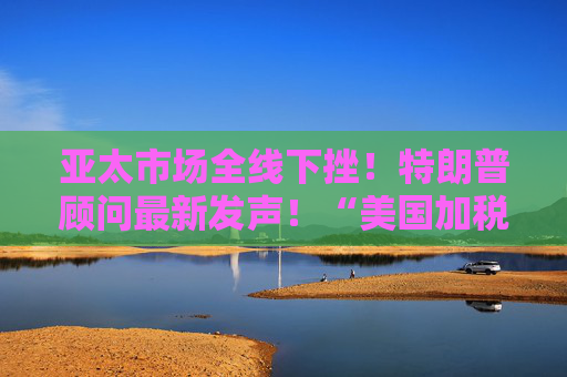 亚太市场全线下挫！特朗普顾问最新发声！“美国加税名单里没有俄罗斯”，白宫回应→