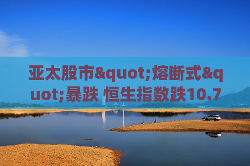 亚太股市"熔断式"暴跌 恒生指数跌10.7%创金融危机纪录 苹果供应商、台积电、腾讯领跌"投降式抛售"