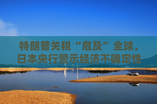 特朗普关税“危及”全球，日本央行警示经济不确定性加剧