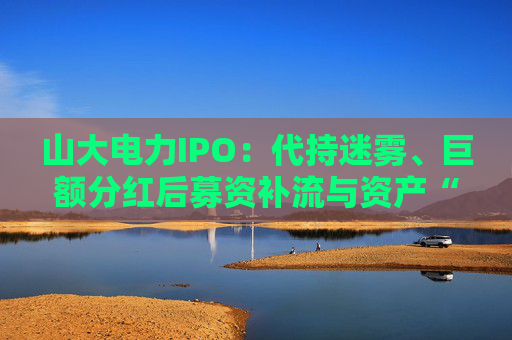 山大电力IPO：代持迷雾、巨额分红后募资补流与资产“堰塞湖”