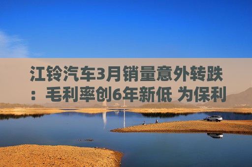 江铃汽车3月销量意外转跌：毛利率创6年新低 为保利润极力降本