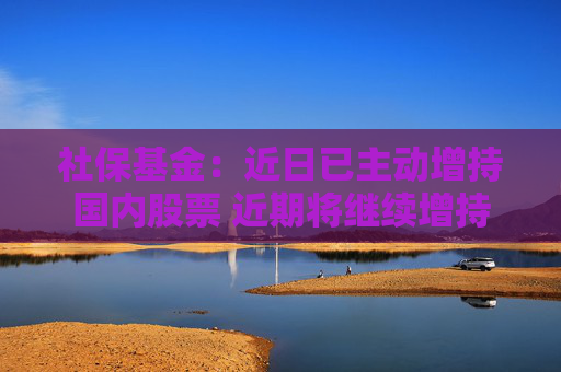 社保基金：近日已主动增持国内股票 近期将继续增持
