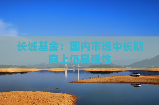 长城基金：国内市场中长期向上仍具弹性