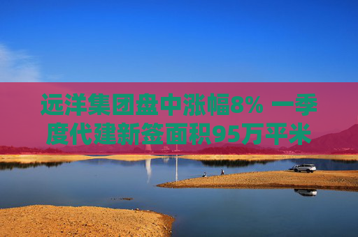 远洋集团盘中涨幅8% 一季度代建新签面积95万平米
