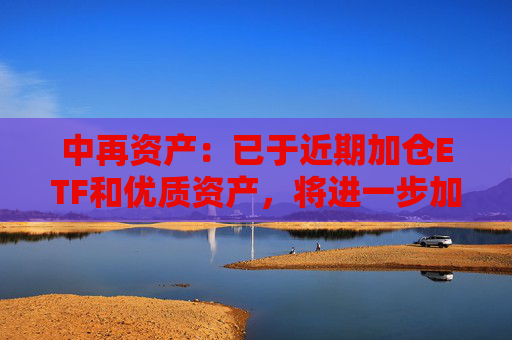 中再资产：已于近期加仓ETF和优质资产，将进一步加强长期性、战略性的权益资产配置力度