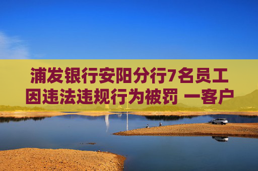 浦发银行安阳分行7名员工因违法违规行为被罚 一客户经理因个人消费贷款管理不到位被禁业5年