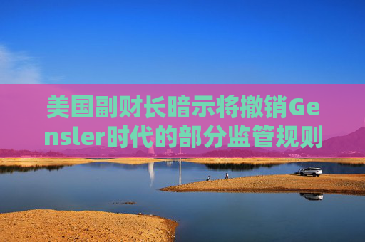 美国副财长暗示将撤销Gensler时代的部分监管规则