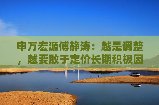 申万宏源傅静涛：越是调整，越要敢于定价长期积极因素