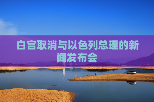 白宫取消与以色列总理的新闻发布会