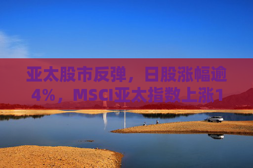 亚太股市反弹，日股涨幅逾4%，MSCI亚太指数上涨1%
