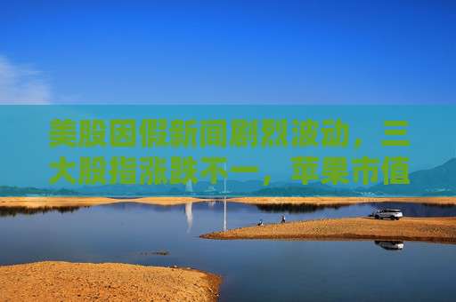 美股因假新闻剧烈波动，三大股指涨跌不一，苹果市值一夜蒸发千亿美元
