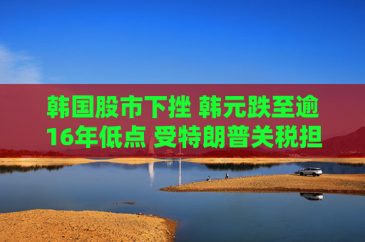 韩国股市下挫 韩元跌至逾16年低点 受特朗普关税担忧冲击