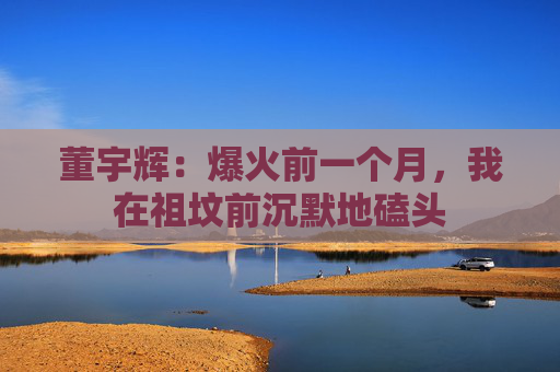 董宇辉：爆火前一个月，我在祖坟前沉默地磕头