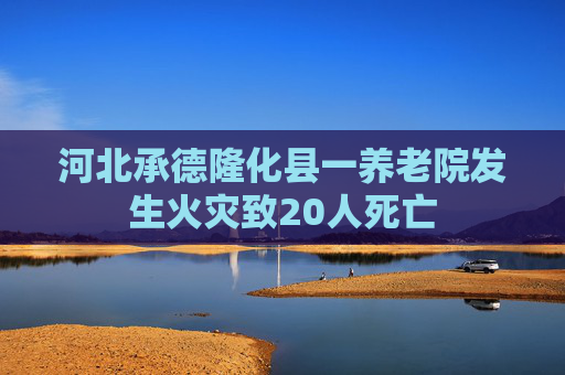 河北承德隆化县一养老院发生火灾致20人死亡