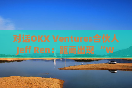 对话OKX Ventures合伙人Jeff Ren：距离出现 “Web3版谷歌”还有多远