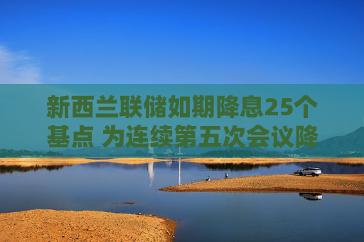 新西兰联储如期降息25个基点 为连续第五次会议降息