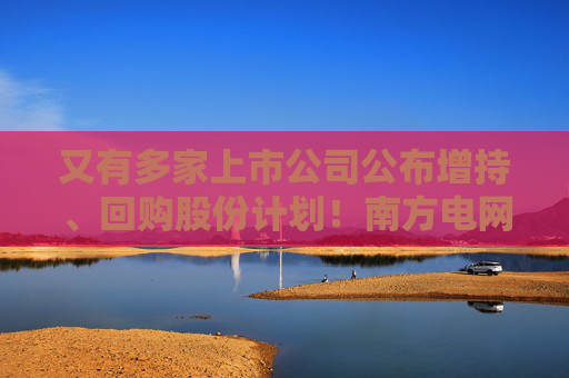 又有多家上市公司公布增持、回购股份计划！南方电网旗下两公司加入