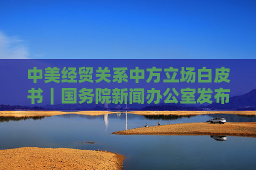 中美经贸关系中方立场白皮书｜国务院新闻办公室发布《关于中美经贸关系若干问题的中方立场》白皮书