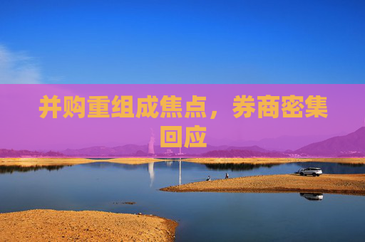 并购重组成焦点，券商密集回应